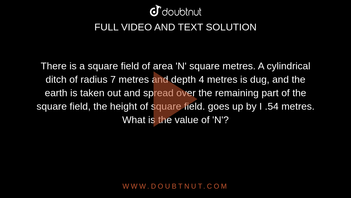 There is a square field of area 'N' square metres. A cylindrical ditch of radius 7 metres and depth 4 metres is dug, and the earth is taken out and spread over the remaining part of the square field, the height of square field. goes up by I .54 metres. What is the value of 'N'? 