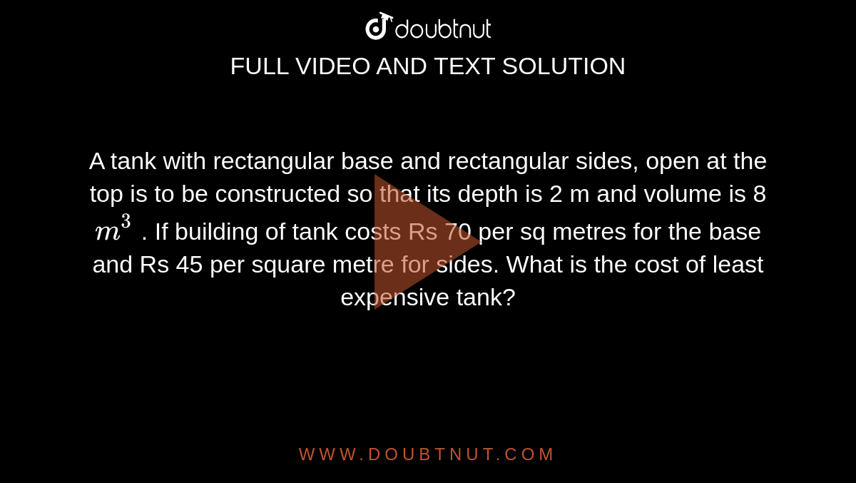 A tank with rectangular base and rectangular sides, open at the top is to be constructed so that its depth is 2 m and volume is 8 `m^(3)` . If building of tank costs Rs 70 per sq metres for the base and Rs 45 per square metre for sides. What is the cost of least expensive tank?