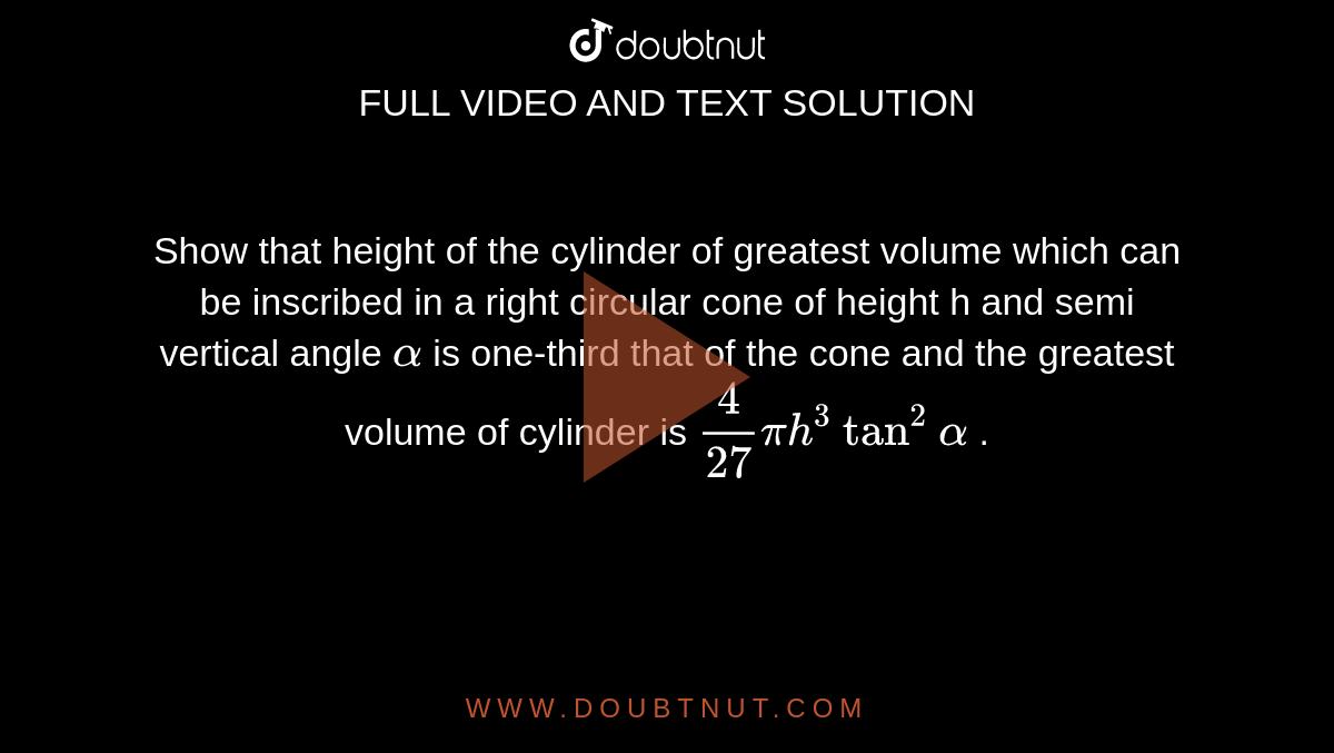 Show that height of the cylinder of greatest volume which can be inscribed in a right circular cone of height h and semi vertical angle `alpha`  is one-third that of the cone and the greatest volume of cylinder is `(4)/(27) pi h^(3) tan^(2) alpha` . 