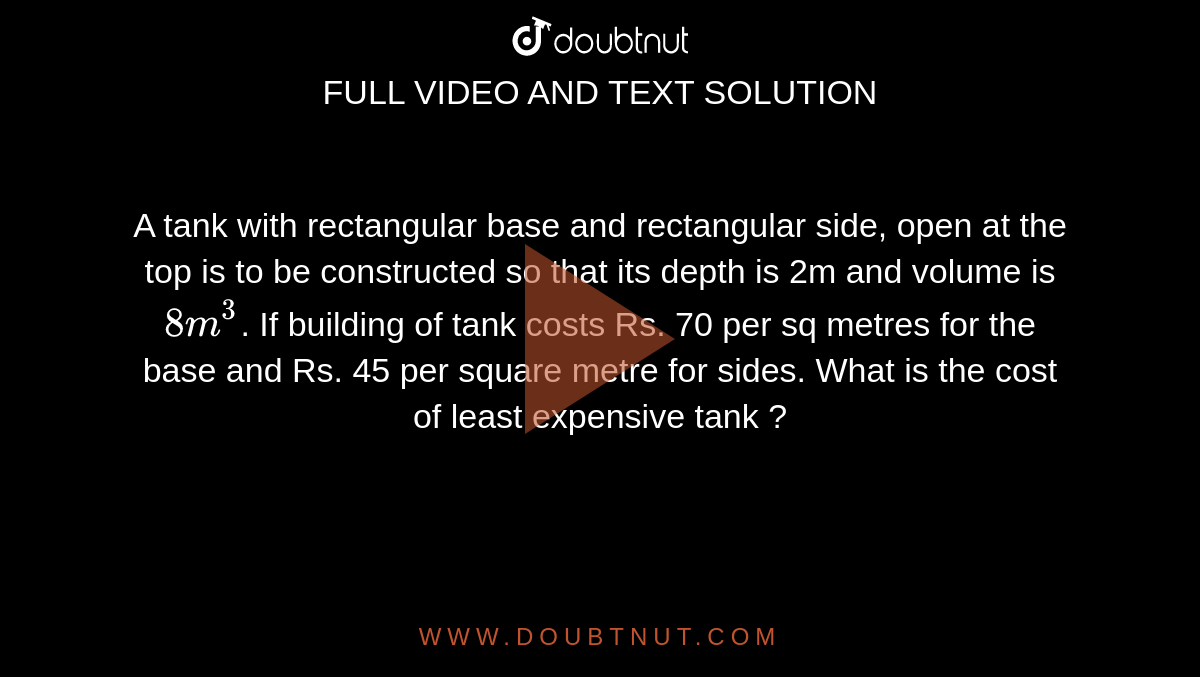 A tank with rectangular base and rectangular side, open at the top is to be constructed so that its depth is 2m and volume is `8m^(3)`. If building of tank costs Rs. 70 per sq metres for the base and Rs. 45 per square metre for sides. What is the cost of least expensive tank ?