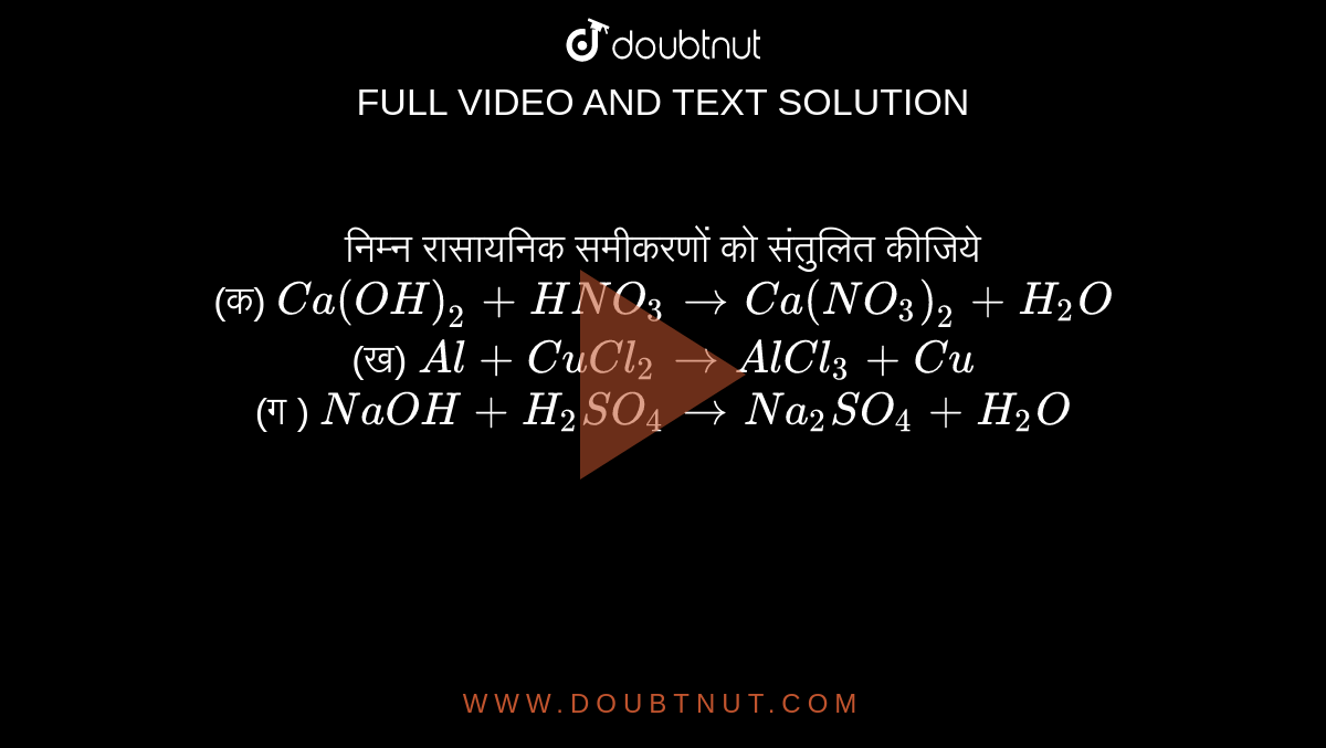 निम्न रासायनिक समीकरणों को संतुलित कीजिये <br> (क) `Ca(OH)_(2) +HNO_(3) to Ca(NO_(3))_(2) +H_(2)O ` <br> (ख) `Al + CuCl_(2) to AlCl_(3) +Cu` <br> (ग ) `NaOH + H_(2)SO_(4) to Na_(2) SO_(4) +H_(2)O ` 