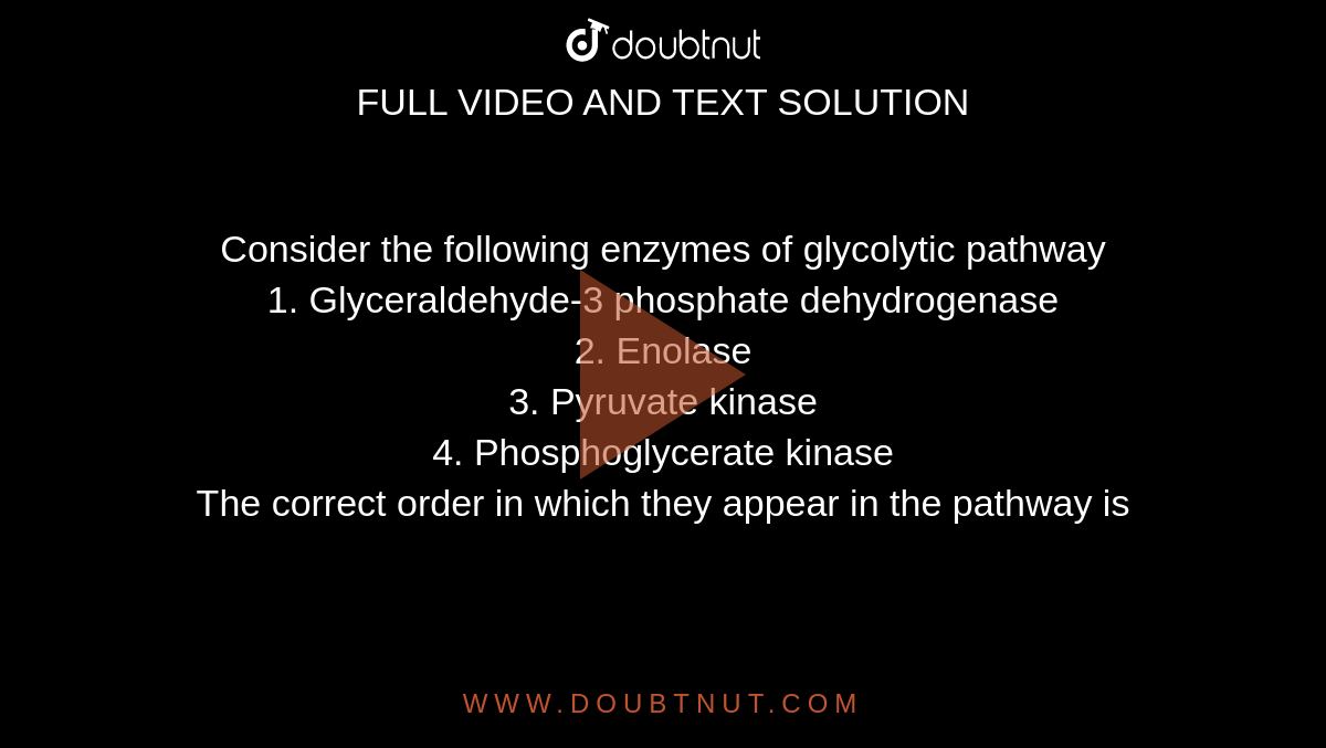 Consider the following enzymes of glycolytic pathway <br> 1. Glyceraldehyde-3 phosphate dehydrogenase <br> 2. Enolase <br> 3. Pyruvate kinase <br> 4. Phosphoglycerate kinase <br> The correct order in which they appear in the pathway is 
