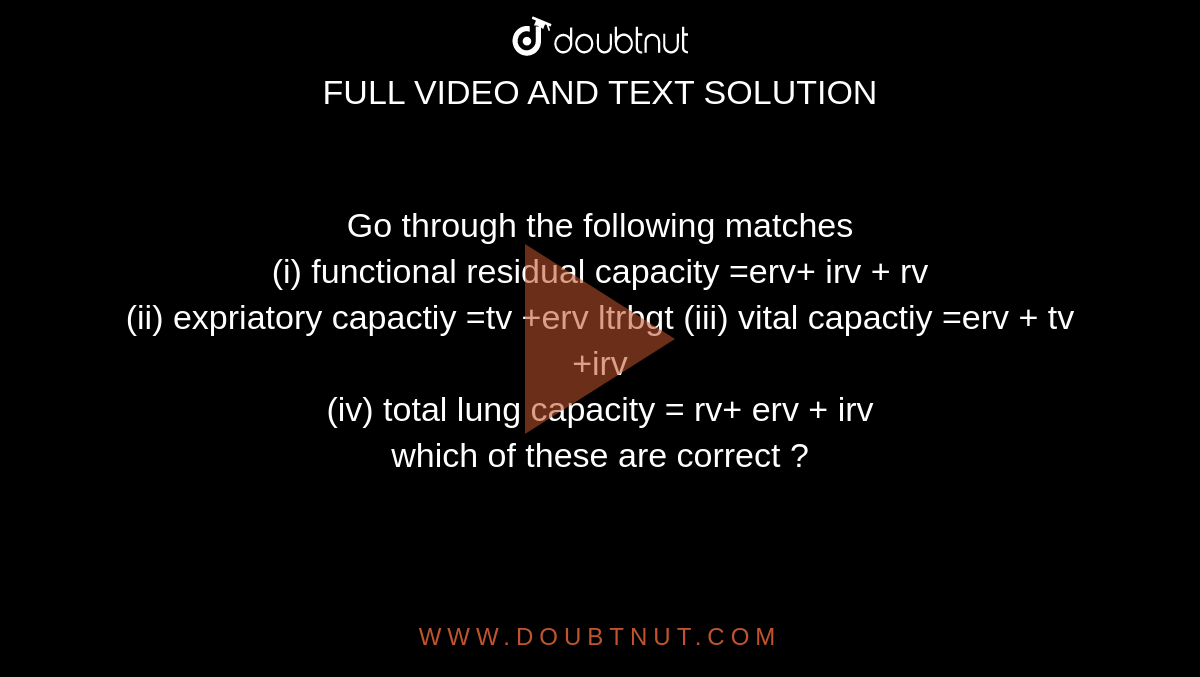 Go through the following matches  <br> (i) functional residual capacity =erv+ irv + rv <br> (ii) expriatory capactiy =tv +erv ltrbgt (iii) vital capactiy =erv + tv +irv <br> (iv) total lung capacity = rv+ erv + irv <br> which of these are correct ? 