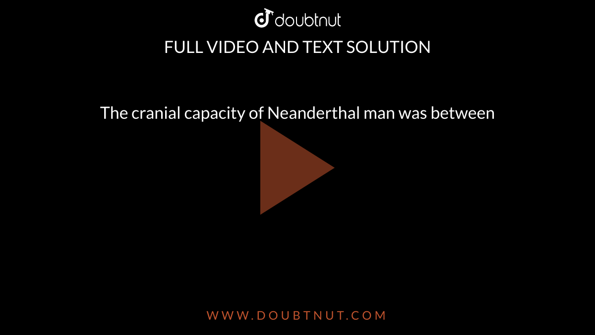 The cranial capacity of Neanderthal man was between