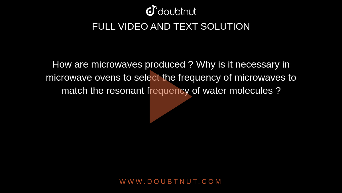 How are microwaves produced ? Why is it necessary in microwave ovens to select the frequency of microwaves to match the resonant frequency of water molecules ?