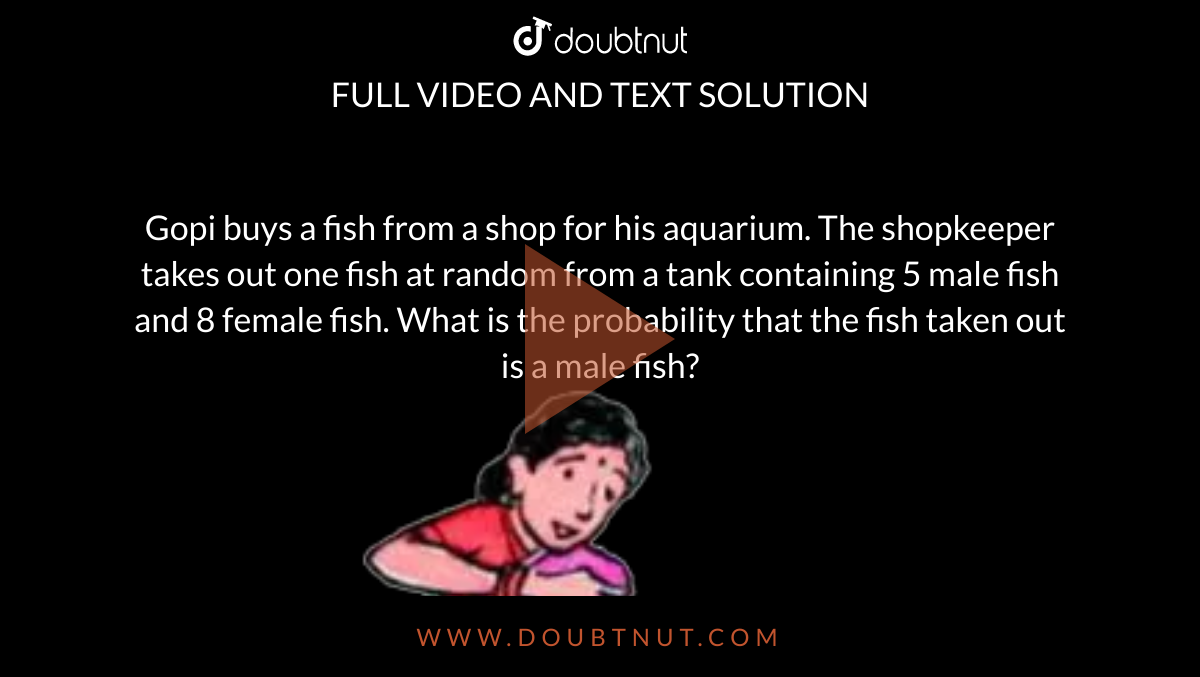 Gopi buys a fish from a shop for his aquarium. The shopkeeper takes out one fish at random from a tank containing 5 male fish and 8 female fish. What is the probability that the fish taken out is a male fish? <br> <img src="https://d10lpgp6xz60nq.cloudfront.net/physics_images/NCERT_BEN_MAT_X_C13_E02_004_Q01.png" width="80%">