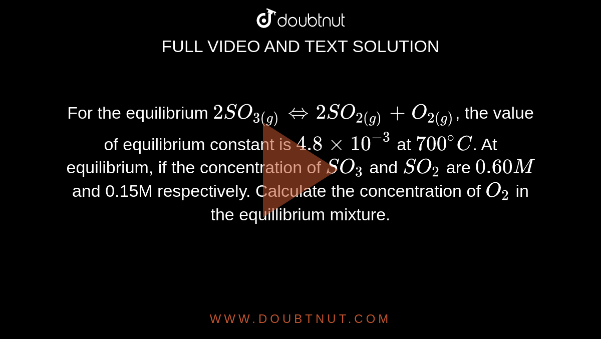 For the equilibrium `2SO_(3(g))hArr2SO_(2(g))+O_(2(g))`, the value of equilibrium constant is `4.8xx10^(-3)` at `700^(@)C`. At equilibrium, if the concentration of `SO_(3)` and `SO_(2)` are `0.60M` and 0.15M respectively. Calculate the concentration of `O_(2)` in the equillibrium mixture. 