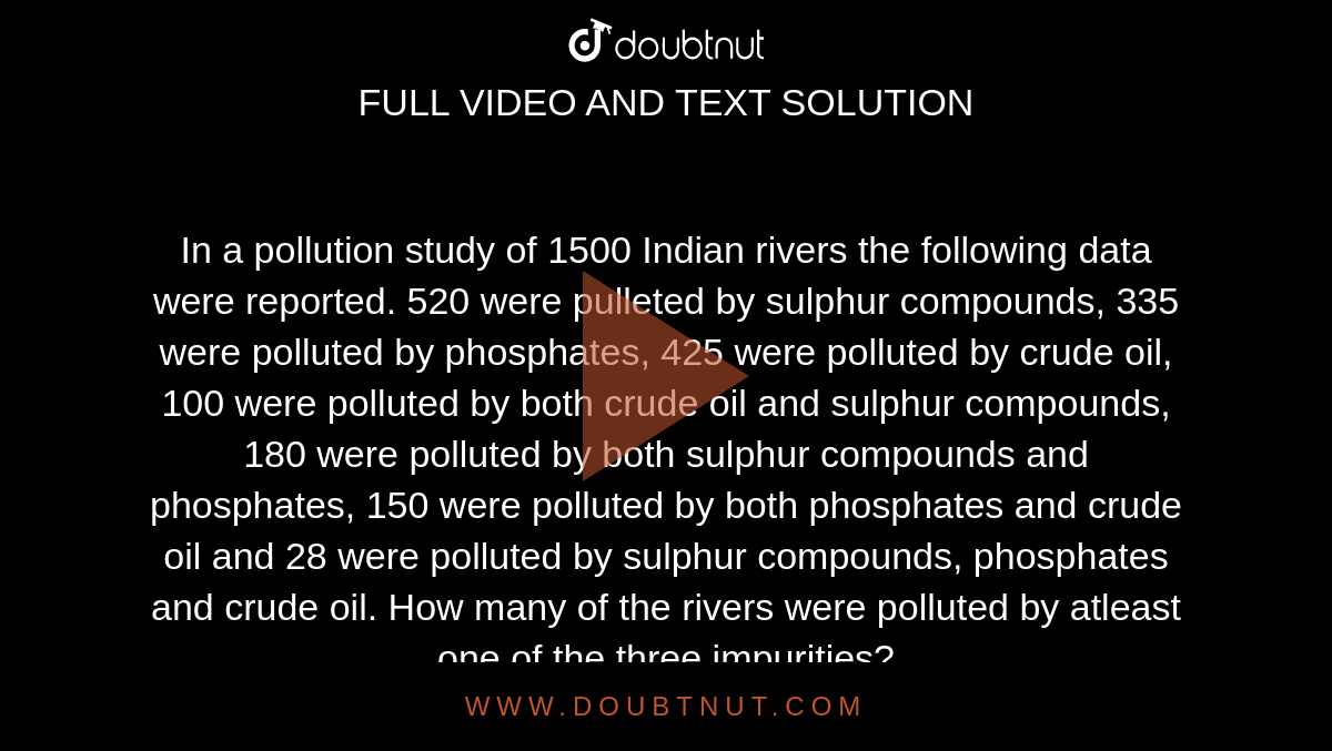 In a pollution study of 1500 Indian rivers the following data were reported. 520 were pulleted by sulphur compounds, 335 were polluted by phosphates, 425 were polluted by crude oil, 100 were polluted by both crude oil and sulphur compounds, 180 were polluted by both sulphur compounds and phosphates, 150 were polluted by both phosphates and crude oil and 28 were polluted by sulphur compounds, phosphates and crude oil. How many of the rivers were polluted by atleast one of the three impurities? <br> How many of the rivers were polluted by exactly one of the three impurities? 
