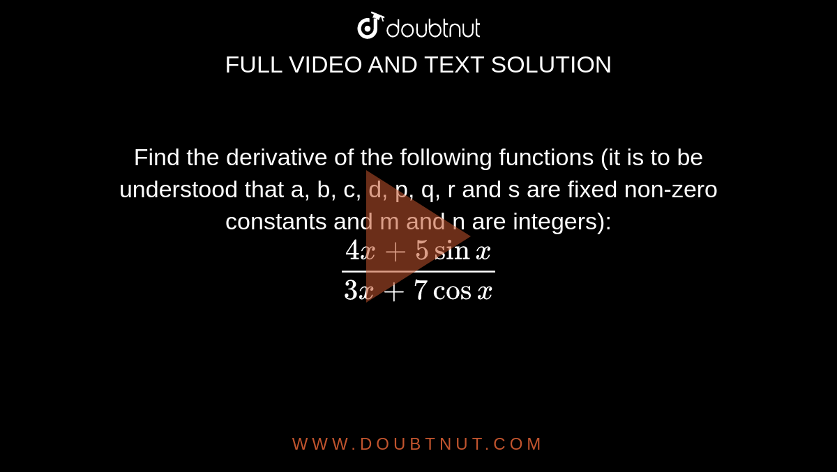Find the derivative of the following functions (it is to be understood that a, b, c, d, p, q, r and s are fixed non-zero constants and m and n are integers): <br> `(4x+5sinx)/(3x+7cosx)`