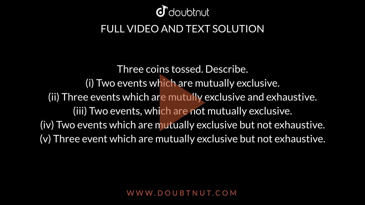 Three coins tossed. Describe. <br> (i) Two events which are mutually exclusive. <br> (ii) Three events which are mutully exclusive and exhaustive. <br> (iii) Two events, which are not mutually exclusive. <br> (iv) Two events which are mutually exclusive but not exhaustive. <br> (v) Three event which are mutually exclusive but not exhaustive.