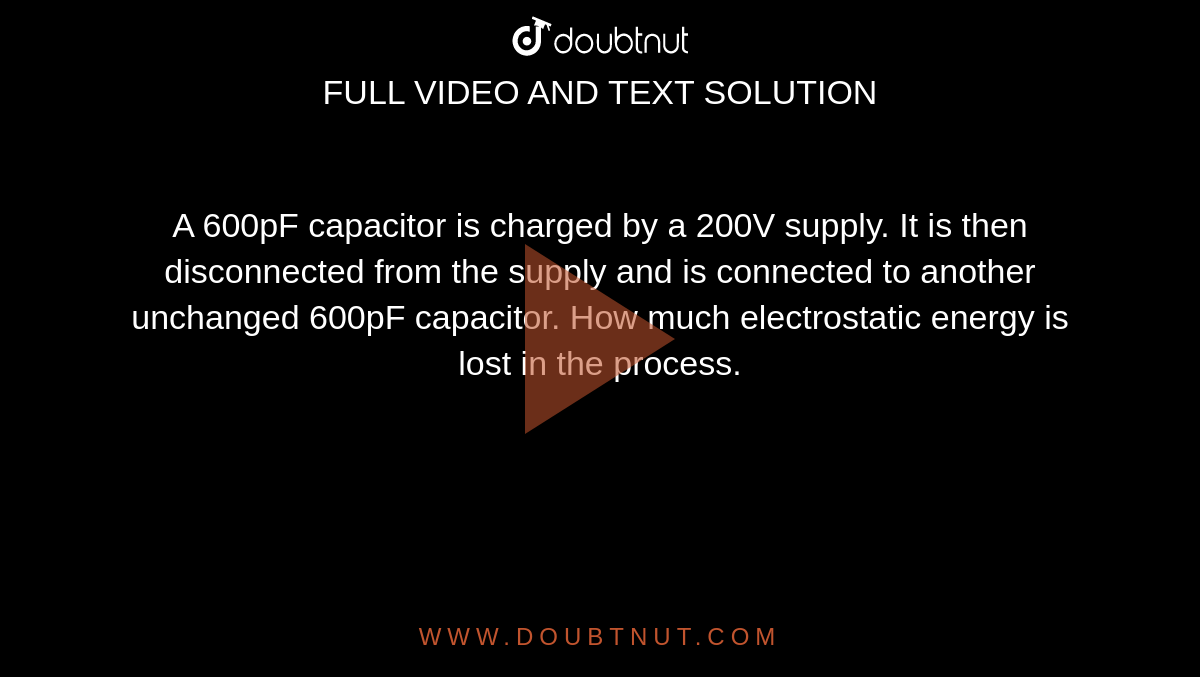 A 600pF capacitor is charged by a 200V supply. It is then disconnected from the supply and is connected to another unchanged 600pF capacitor. How much electrostatic energy is lost in the process.