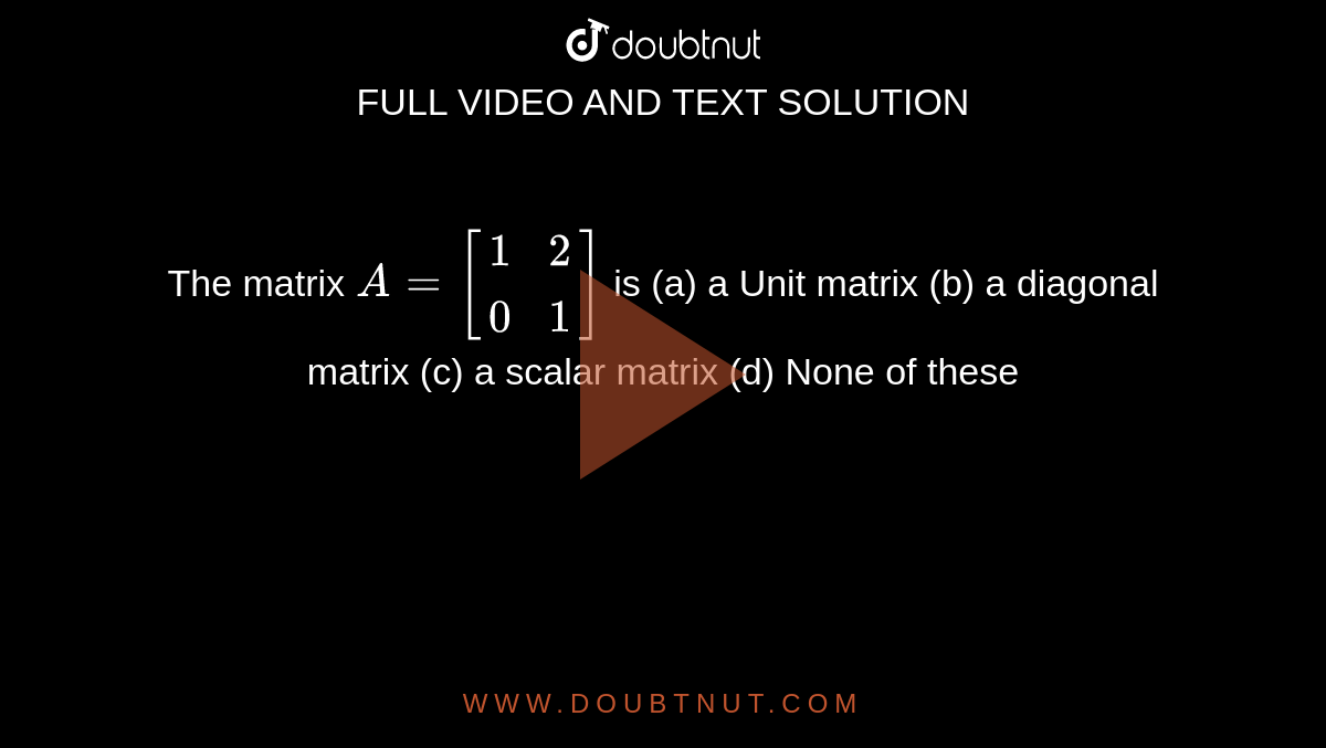 The matrix `A = [(1, 2),( 0,1)]` is
(a) a Unit matrix (b) a diagonal matrix
(c) a scalar matrix (d) None of these