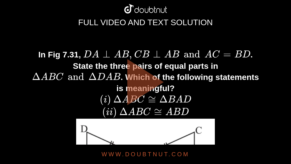 <b>In Fig 7.31, `DA _|_ AB, CB _|_ AB and AC = BD`. State the three pairs of equal parts in  `Delta ABC and Delta DAB`. Which of the following statements is meaningful?<br> `(i)` `Delta ABC cong Delta BAD` <br>`(ii)`  `Delta ABC cong ABD`</b> <br> <img src="https://d10lpgp6xz60nq.cloudfront.net/physics_images/MAT_ENG_VII_C07_VOD_18.png" width="60%">