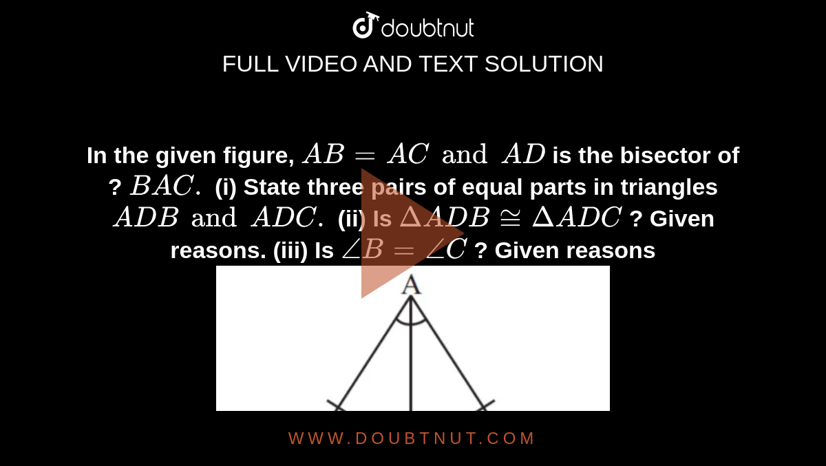 <b>In the given figure, `AB=AC and AD` is the bisector of ? `BAC.` (i) State three pairs of equal parts in triangles `ADB and ADC.` (ii)  Is `DeltaADB cong DeltaADC` ? Given reasons. (iii)  Is  `angleB=angleC` ? Given reasons</b><br> <img src="https://d10lpgp6xz60nq.cloudfront.net/physics_images/MAT_ENG_VII_C07_VOD_13.png" width="60%">