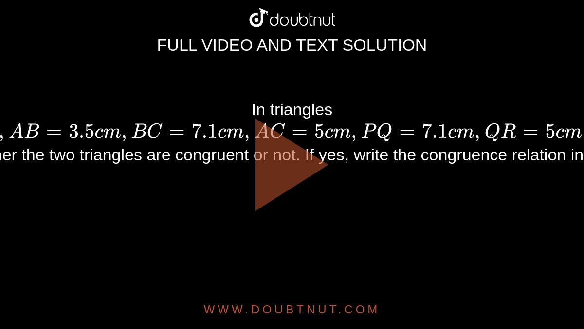 In triangles `ABC and PQR,  AB = 3.5cm, BC =7.1cm, AC = 5cm, PQ= 7.1cm, QR = 5cm and PR = 3.5. `Examine whether the two triangles are congruent or not. If yes, write the congruence relation in symbolic form.