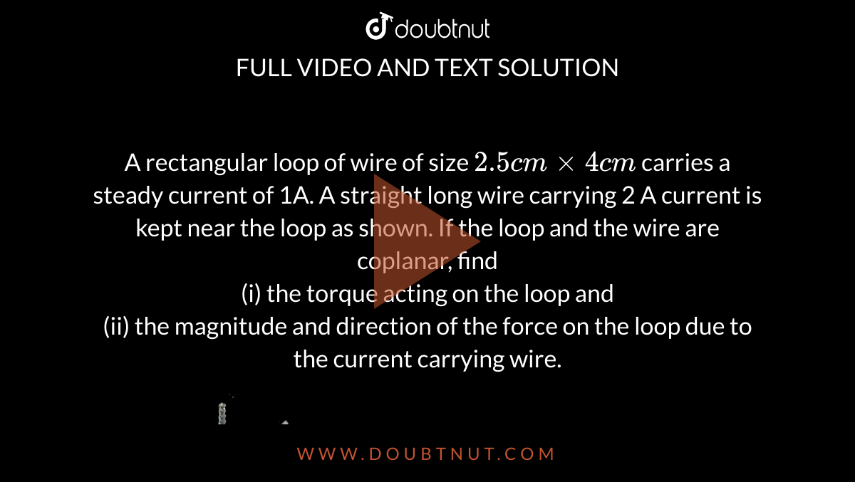 A rectangular loop of wire of size `2.5 cm xx 4 cm` carries a steady current of 1A. A straight long wire carrying 2 A current is kept near the loop as shown. If the loop and the wire are coplanar, find <br> (i) the torque acting on the loop and <br> (ii) the magnitude and direction of the force on the loop due to the current carrying wire. <br> <img src="https://d10lpgp6xz60nq.cloudfront.net/physics_images/SB_PHY_XII_12_DB_E03_005_Q01.png" width="80%">