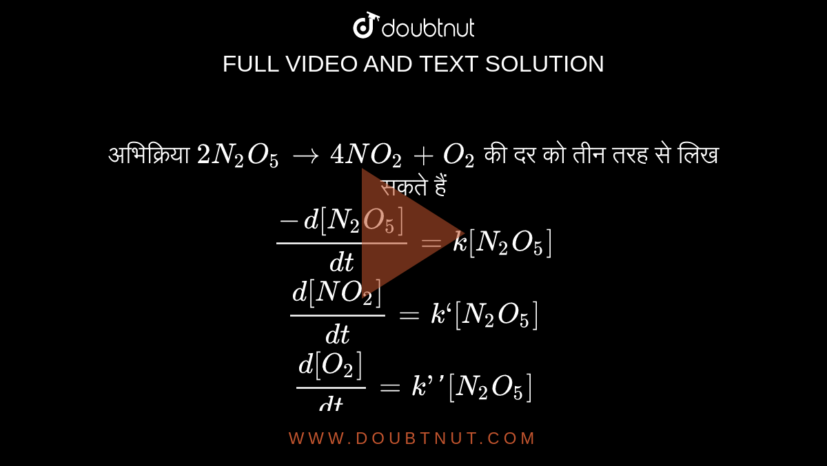 `N_(2)O_(5)`  की विघटन प्रक्रिया है <br>` N_(2)O_(5) to 2NO_(2) + 1 /2 O_(2)` <br>  अभिक्रिया की दर होगी  <br> ` (-d [N_(2) O_(5)])/(dt) = 1/ 2 (d [ NO _(2) ])/(dt) = 2 (d [O_(2) ])/(dt) = k_(1) [N_(2) O _(5) ]` <br>  इसलिए, `(-d [N_(2) O_(5) ])/( dt) = k _(1|) [N_(2) O _(5) ]` <br> `(+d [NO _(2) ])/( dt) = 2k _(1)[N_(2) O_(5) ] =k_(1) [N_(2) O_(5)]` <br> `(+ d [O_(2) ])/(dt) = 1 /2 k _(1) [ N_(2) O_(5) ] =k_(1) [ N_(2) O _(5) ]` <br>  सही विकल्प चुनिए