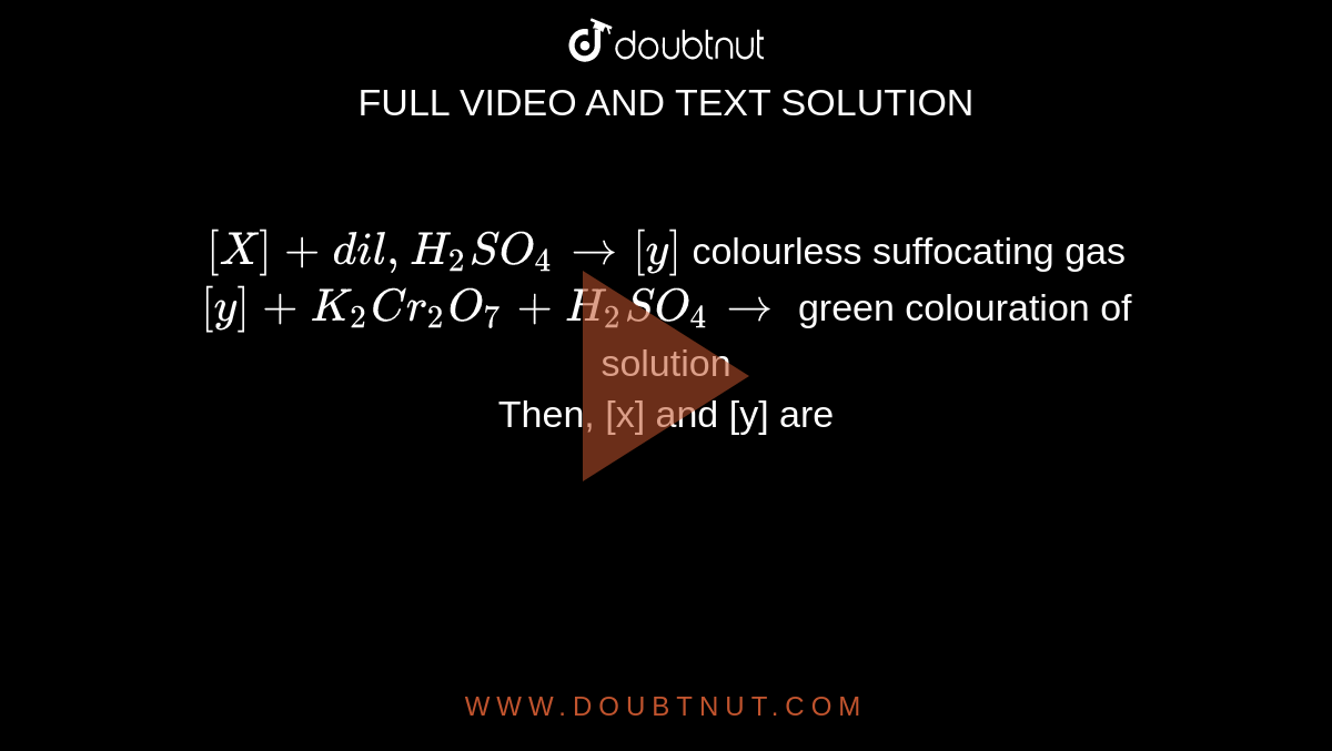 `[X]+dil, H_(2)SO_(4) to [y]` colourless suffocating gas `[y]+K_(2)Cr_(2)O_(7)+H_(2)SO_(4) to` green colouration of solution  <br> Then, [x] and [y] are 