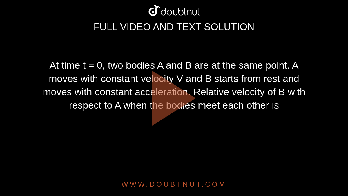 At time t = 0, two bodies A and B are at the same point. A moves with constant velocity V and B starts from rest and moves with constant acceleration. Relative velocity of B with respect to A when the bodies meet each other is