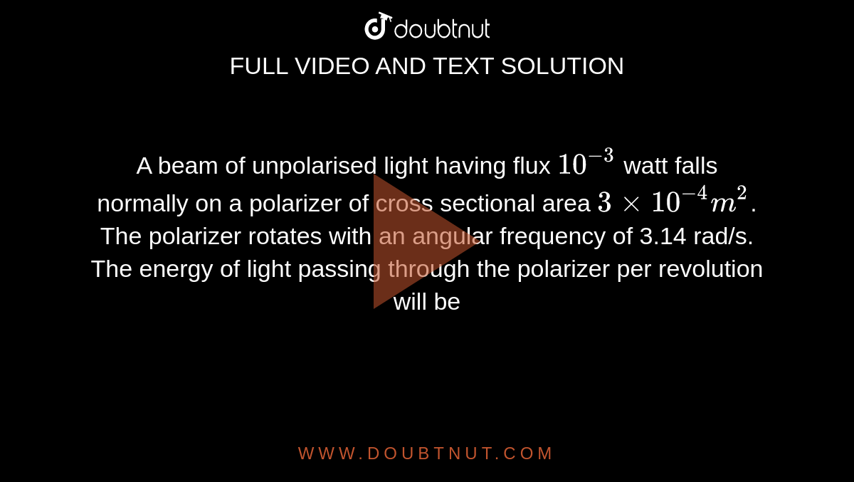 A beam of unpolarised light having flux `10^(-3)` watt falls normally on a polarizer of cross sectional area `3 xx 10^(-4) m^(2)`. The polarizer rotates with an angular frequency of 3.14 rad/s. The energy of light passing through the polarizer per revolution will be 