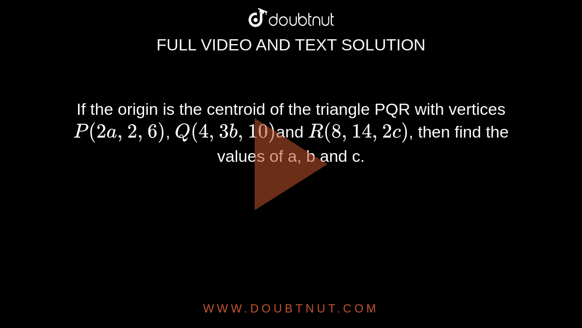 If the origin is the centroid of the triangle PQR with vertices `P (2a , 2, 6)`, `Q ( 4, 3b ,  10)`and `R(8, 14 , 2c)`, then find the values of a, b and c.
