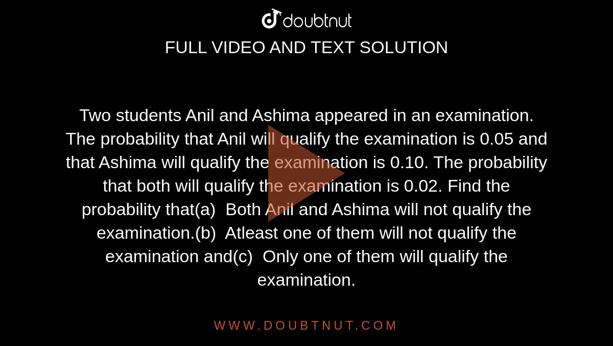 Two students Anil and Ashima  appeared in an examination. The probability that Anil will qualify the  examination is 0.05 and that Ashima will qualify the examination is 0.10. The  probability that both will qualify the examination is 0.02. Find the  probability that(a)  Both  Anil and Ashima will not qualify the examination.(b)  Atleast  one of them will not qualify the examination and(c)  Only  one of them will qualify the examination.