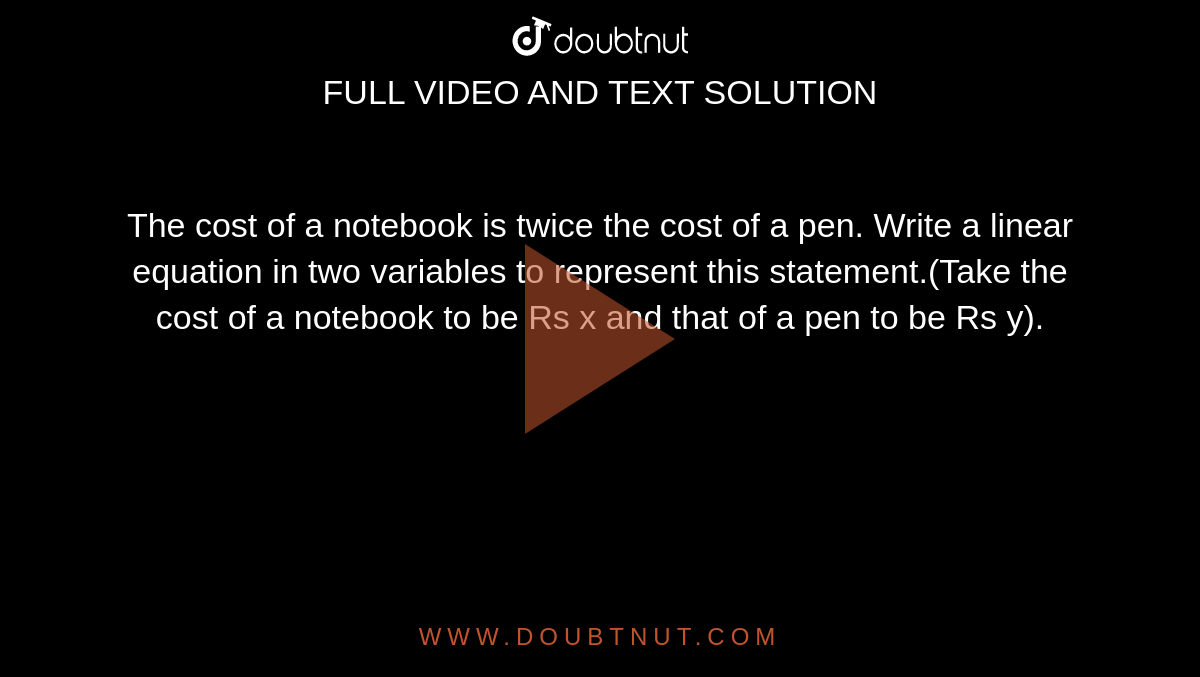 The cost of a notebook is twice the  cost of a pen. Write a linear equation in two variables to represent this statement.(Take the cost of a notebook to be Rs  x and that of a pen to be Rs y).