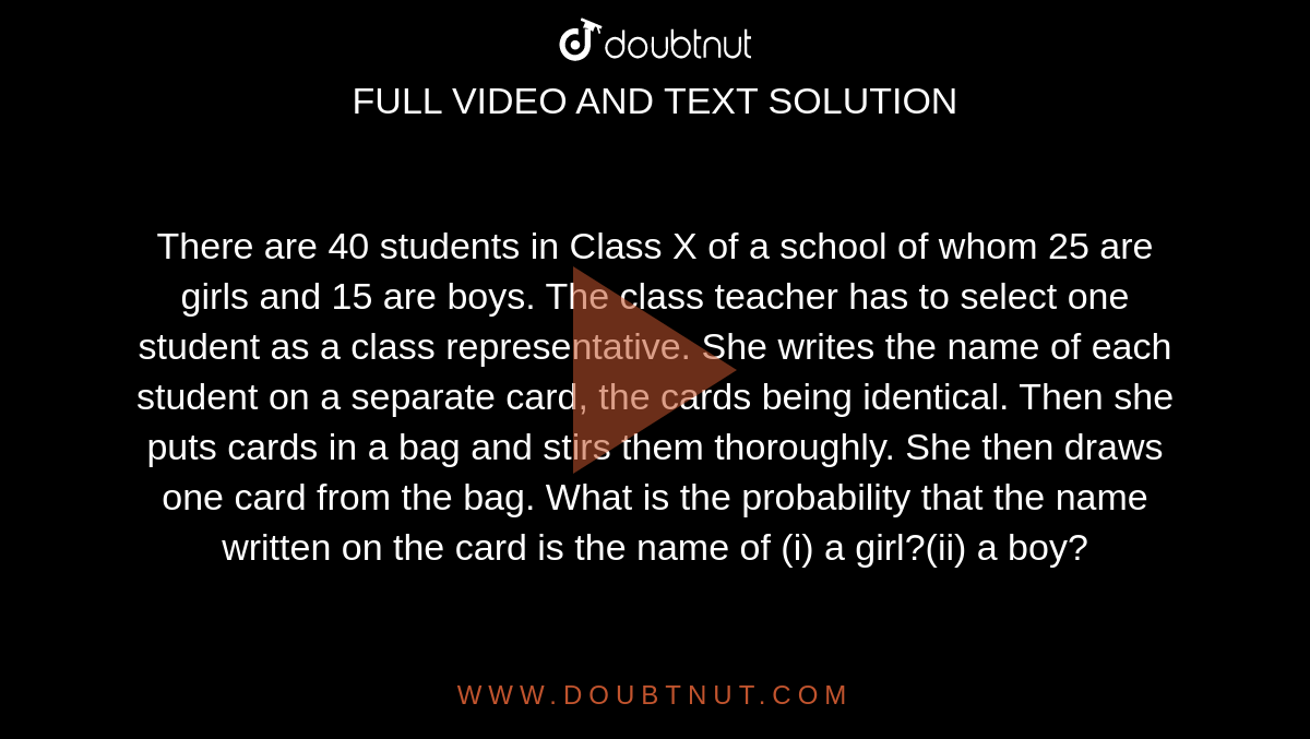 There are 40 students in Class X of a school of  whom 25 are girls and 15 are boys. The class teacher has to select one  student as a class representative. She writes the name of each student on a  separate card, the cards being identical. Then she puts cards in a bag and  stirs them thoroughly. She then draws one card from the bag. What is the  probability that the name written on the card is the name of (i) a girl?(ii) a boy?