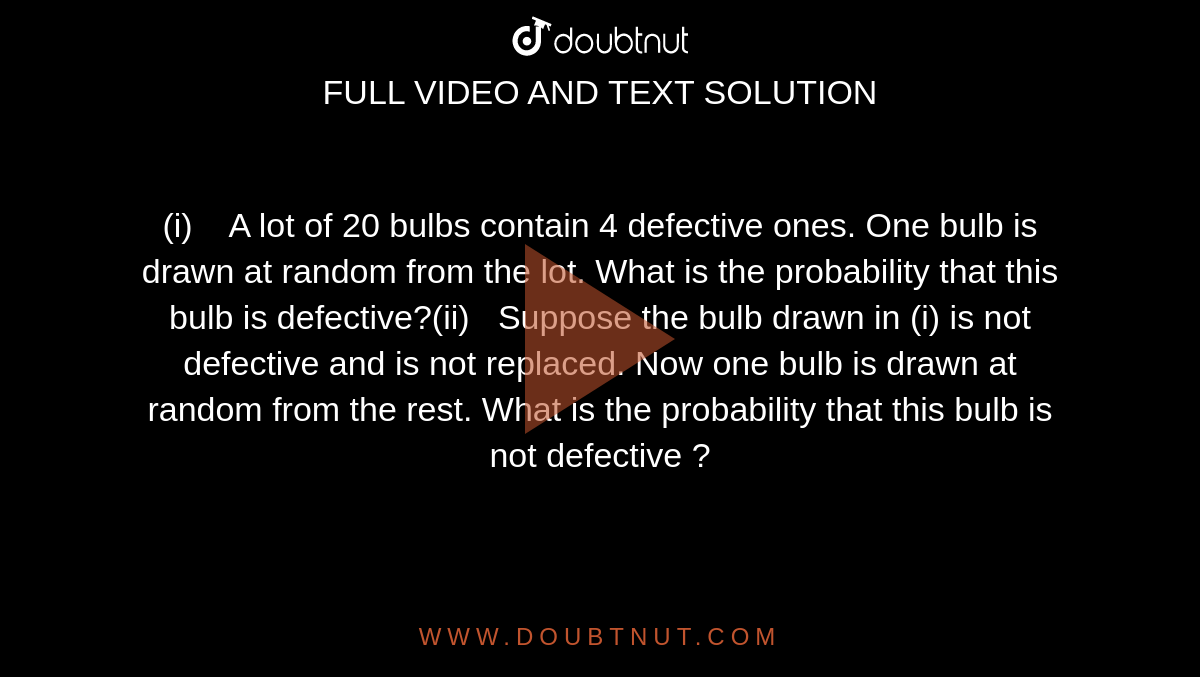 (i)    A lot  of 20 bulbs contain 4 defective ones. One bulb is drawn at random from the  lot. What is the probability that this bulb is defective?(ii)   Suppose  the bulb drawn in (i) is not defective and is not replaced. Now one bulb is  drawn at random from the rest. What is the probability that this bulb is not  defective ?