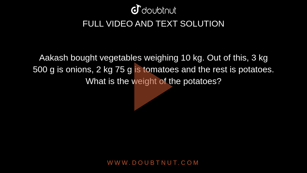 Aakash bought vegetables weighing 10 kg. Out of this, 3 kg 500 g is  onions, 2 kg 75 g is tomatoes and the rest is potatoes. What is the weight of  the potatoes?