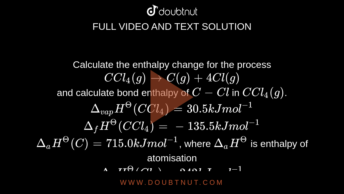 Calculate the enthalpy change for the process <br> `C Cl_(4)(g) rarr C(g)+4Cl(g)` <br> and calculate bond enthalpy of `C-Cl` in `C Cl_(4)(g)`. <br> `Delta_(vap)H^(Θ)(C Cl_(4))=30.5 kJ mol^(-1)` <br> `Delta_(f)H^(Θ)(C Cl_(4))=-135.5 kJ mol^(-1)` <br> `Delta_(a)H^(Θ)(C )=715.0 kJ mol^(-1)`, where `Delta_(a)H^(Θ)` is enthalpy of atomisation <br> `Delta_(a)H^(Θ)(Cl_(2))=242 kJ mol^(-1)`