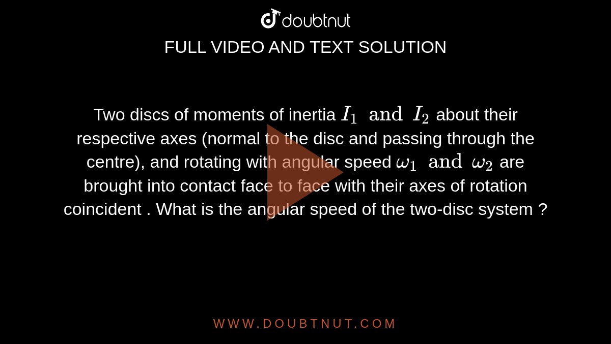 Two discs of moments of inertia `I_(1) and I_(2)` about their respective axes (normal to the disc and passing through the centre), and rotating with angular speed `omega_(1) and omega_(2)` are brought into contact face to face with their axes of rotation coincident . What is the angular speed of the two-disc system ? 