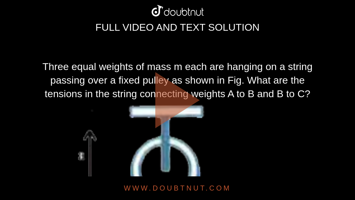 Three equal weights of mass m each are hanging on a string passing over a fixed pulley as shown in Fig. What are the tensions in the string connecting weights A to B and B to C? <br> <img src="https://d10lpgp6xz60nq.cloudfront.net/physics_images/AKS_AI_PHY_V01_P1_C06_E03_011_Q01.png" width="80%">