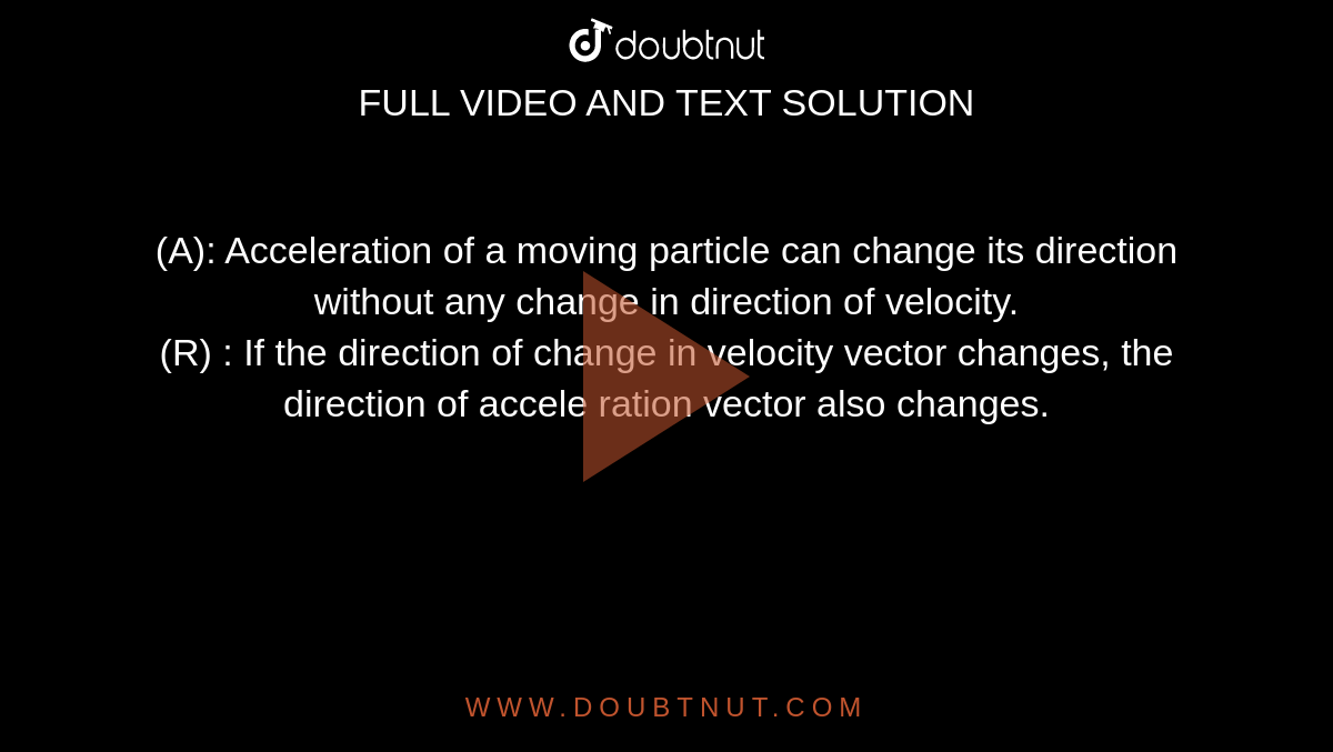 (A): Acceleration of a moving particle can change its direction without any change in direction of velocity. <br> (R) : If the direction of change in velocity vector changes, the direction of accele ration vector also changes. 