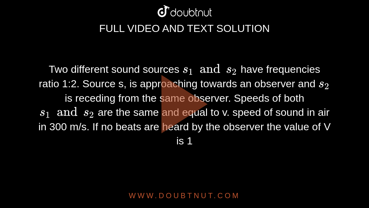 Two different sound sources `s_(1) and s_(2)` have frequencies ratio 1:2. Source s, is approaching towards an observer and `s_(2)` is receding from the same observer. Speeds of both `s_(1) and s_(2)` are the same and equal to v. speed of sound in air in 300 m/s. If no beats are heard by the observer the value of V is 1