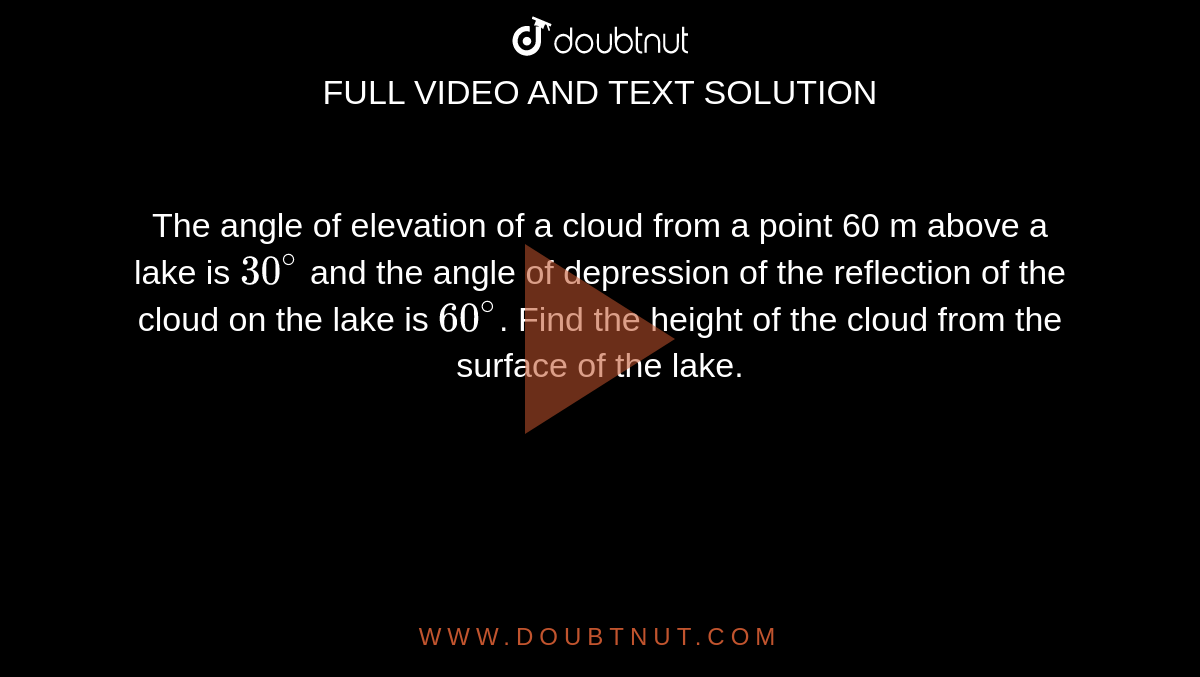 The angle of elevation of a cloud from a point 60 m above a lake is `30^(@)` and the angle of depression of the reflection of the cloud on the lake is `60^(@)`. Find the height of the cloud from the surface of the lake.