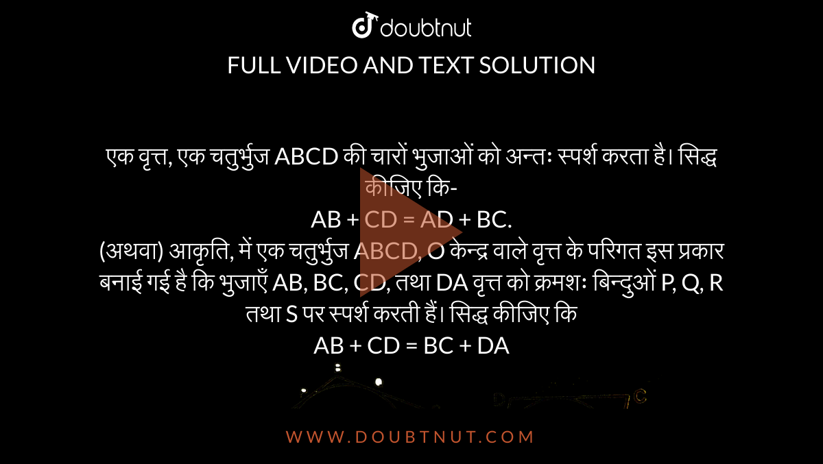 एक वृत्त, एक चतुर्भुज ABCD की चारों भुजाओं को अन्तः स्पर्श करता है। सिद्ध कीजिए कि-  <br>  AB + CD = AD + BC.  <br>  (अथवा) आकृति, में एक चतुर्भुज ABCD, O केन्द्र वाले वृत्त के परिगत इस प्रकार बनाई गई है कि भुजाएँ AB, BC, CD, तथा DA वृत्त को क्रमशः बिन्दुओं P, Q, R तथा S पर स्पर्श करती हैं। सिद्ध कीजिए कि <br>  AB + CD = BC + DA  <br>  <img src="https://d10lpgp6xz60nq.cloudfront.net/physics_images/UP_X_MAT_C10_E02_009_Q01.png" width="80%"> 