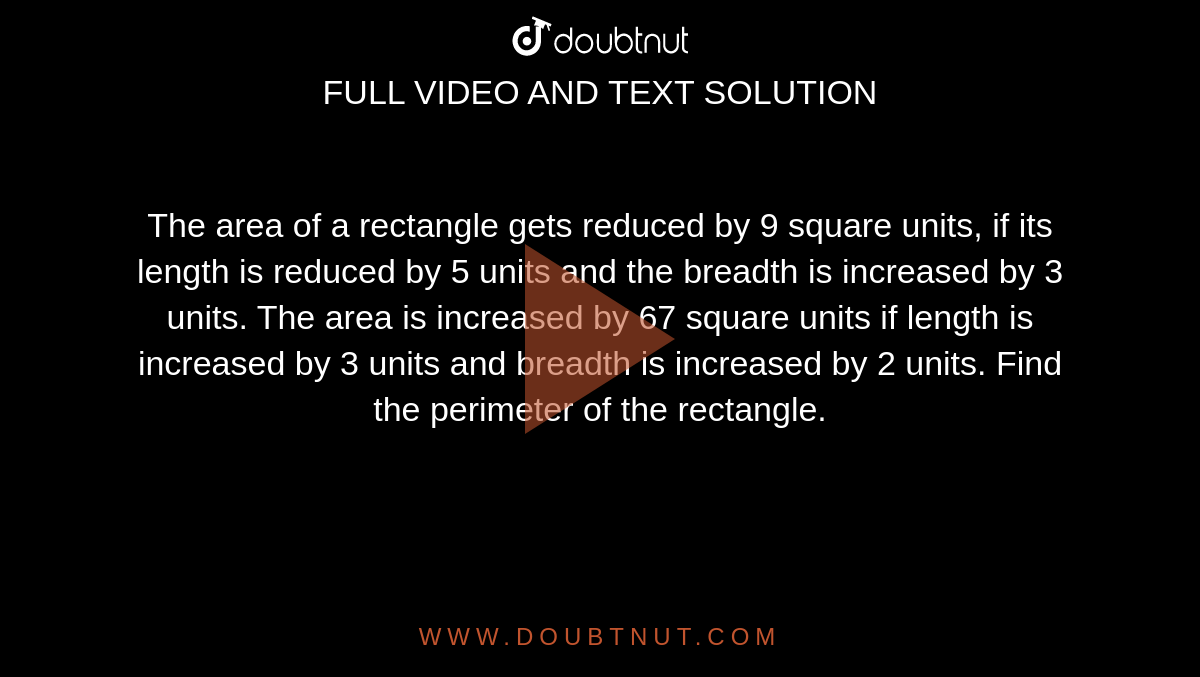 The area of a rectangle gets reduced by 9 square units, if its length is reduced by 5 units and the breadth is increased by 3 units. The area is increased by 67 square units if length is increased by 3 units and breadth is increased by 2 units. Find the perimeter of the rectangle. 