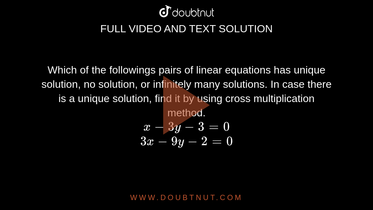 Which of the followings pairs of linear equations has unique solution, no solution, or infinitely many solutions. In case there is a unique solution, find it by using cross multiplication method.  <br>   `x-3y-3=0`  <br>  `3x-9y-2=0`