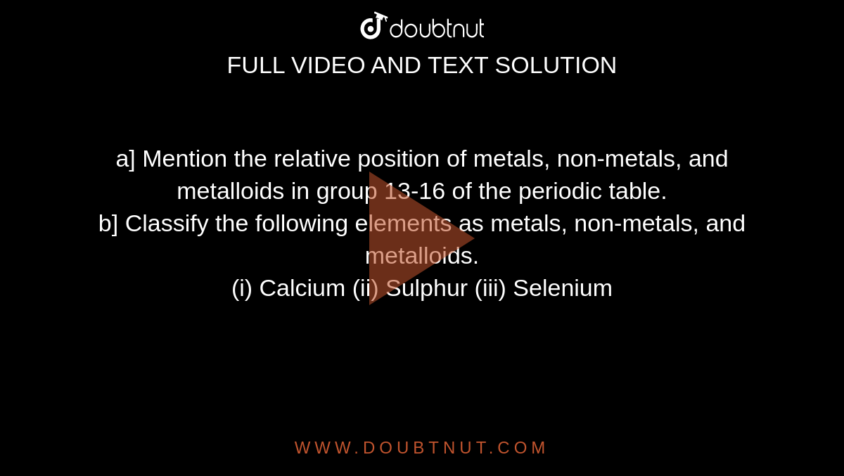 a] Mention the relative position of metals, non-metals, and metalloids in group 13-16 of the periodic table. <br>  b] Classify the following elements as metals, non-metals, and metalloids. <br> (i) Calcium (ii) Sulphur (iii) Selenium 