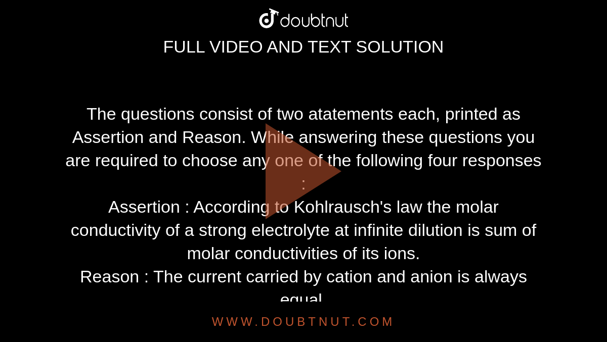 The questions consist of two atatements each, printed as Assertion and Reason. While answering these questions you are required to choose any one of the following four responses : <br> Assertion : According to Kohlrausch's law the molar conductivity of a strong electrolyte at infinite dilution is sum of molar conductivities of its ions. <br>Reason :  The current carried by cation and anion is always equal.  