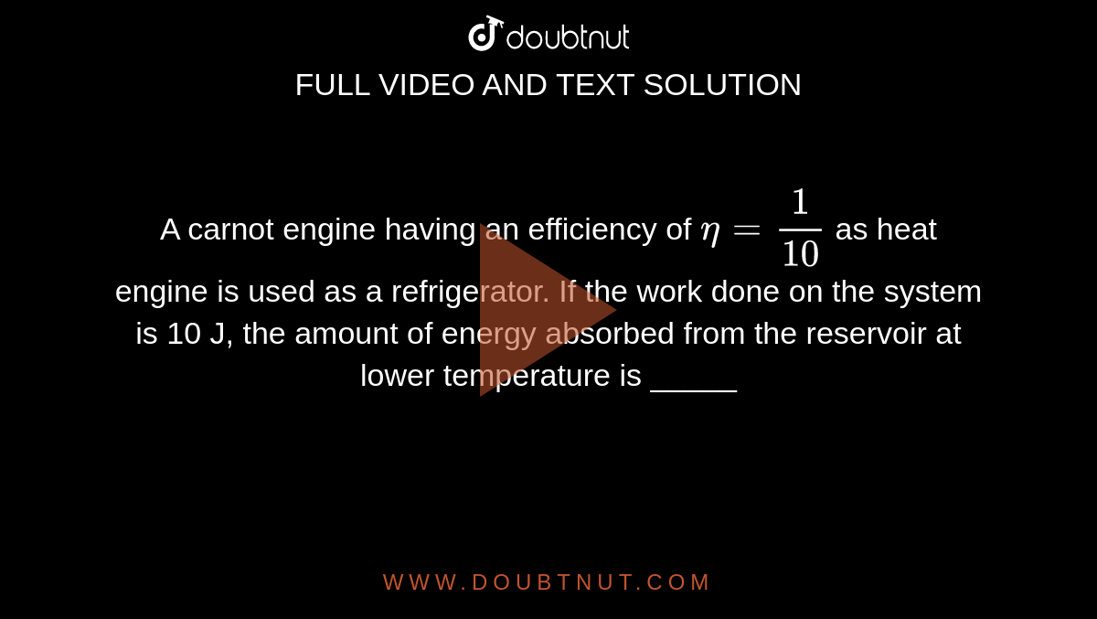 A carnot engine having an efficiency of `eta=1/10` as heat engine is used as a refrigerator. If the work done on the system is 10 J, the amount of energy absorbed from the reservoir at lower temperature is _____