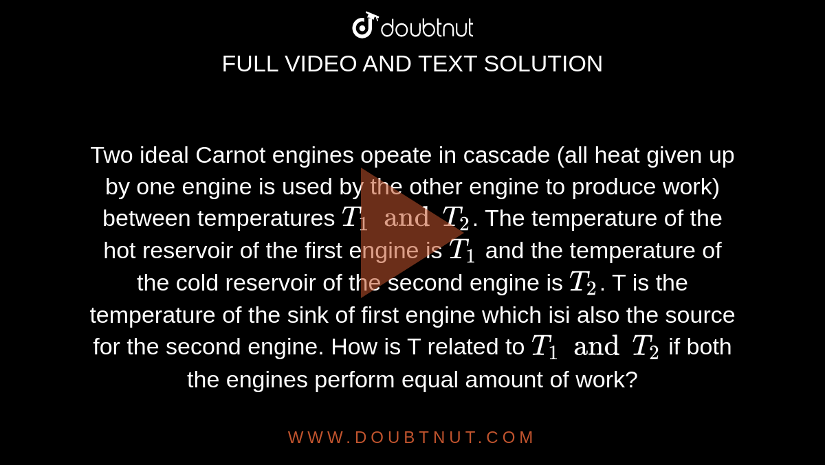 Two  ideal Carnot engines opeate in cascade (all heat given up by one engine is used by the other engine to produce work) between temperatures `T_(1) and T_(2)`. The temperature of the hot reservoir of the first engine is `T_(1)` and the temperature of the cold reservoir of the second engine is `T_(2)`. T is the temperature of the sink of first engine which isi also the source for the second engine. How is T related to `T_(1) and T_(2)` if both the engines perform equal amount of work?