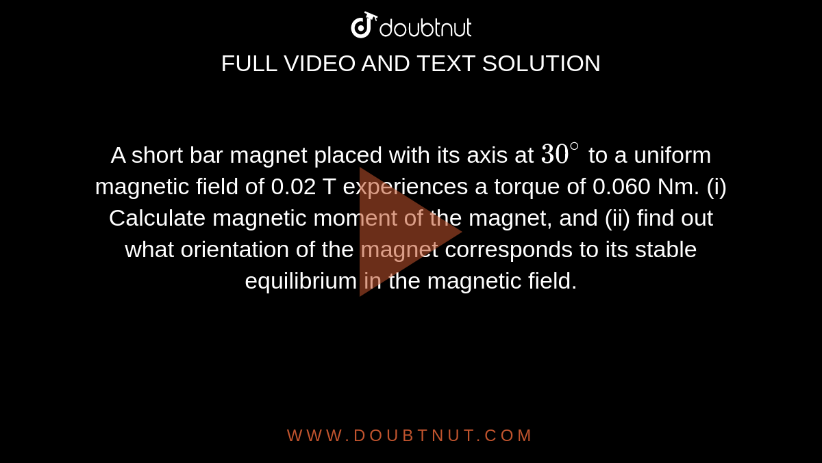 A short bar magnet placed with its axis at `30^@` to a uniform magnetic field of 0.02 T experiences a torque of 0.060 Nm. (i) Calculate magnetic moment of the magnet, and (ii) find out what orientation of the magnet corresponds to its stable equilibrium in the magnetic field. 