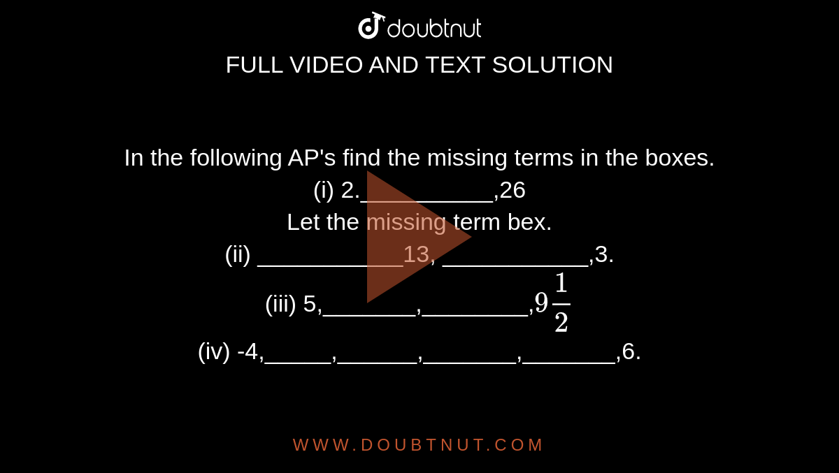 In the following AP's find the missing terms in the boxes.  <br> (i) 2.__________,26  <br> Let the missing term bex.  <br> (ii) ___________13, ___________,3. <br> (iii) 5,_______,________,`9(1)/(2)` <br> (iv) -4,_____,______,_______,_______,6.` <br> (v) ______,38,_____,_______,________-22.