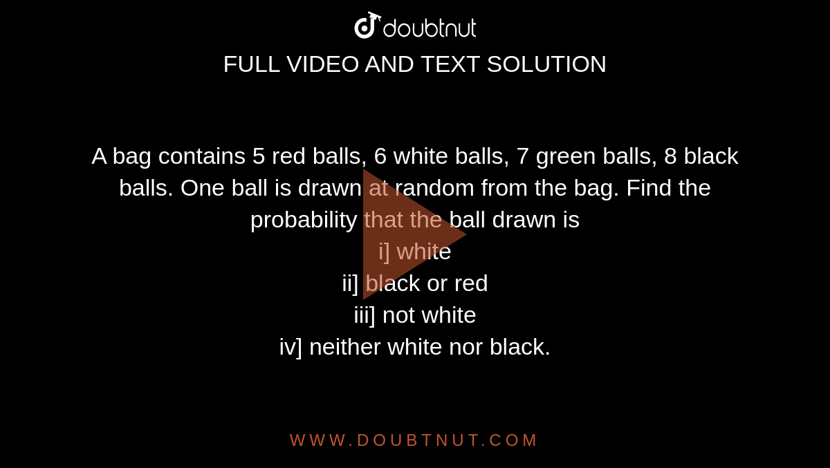 A bag contains 5 red balls, 6 white balls, 7 green balls, 8 black balls. One ball is drawn at random from the bag. Find the probability that the ball drawn is <br> i] white <br> ii] black or red <br> iii] not white <br> iv] neither white nor black.