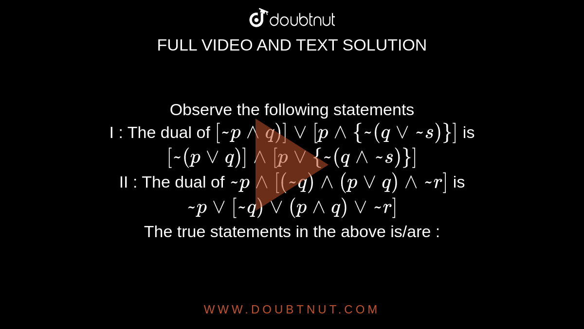 Observe the following statements  <br> I : The dual of `[ ~p ^^ q)] vv [ p ^^ {~(q vv ~s)}]` is `[~(p vv q)] ^^ [p vv{~(q ^^ ~s)}]` <br> II : The dual of `~p ^^ [(~q) ^^ (p vv q) ^^ ~r]` is `~p vv[~q) vv(p ^^ q) vv ~r]` <br> The true statements in the above is/are :