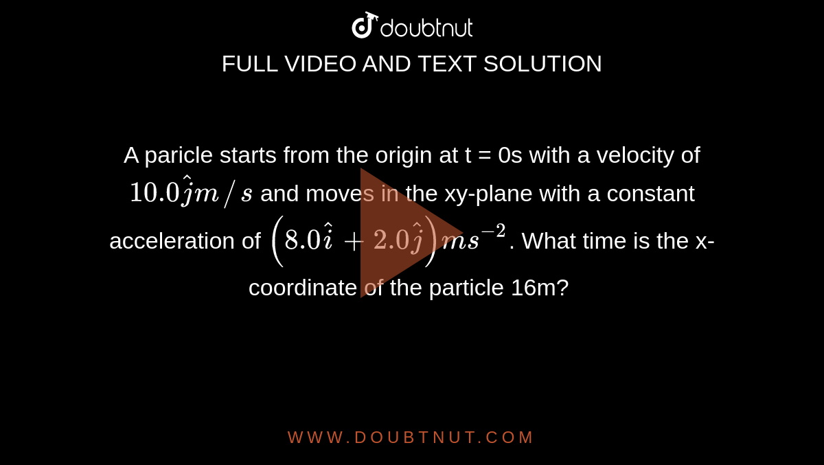 A paricle starts from the origin at t = 0s with a velocity of `10.0 hatj m//s` and moves in the xy-plane with a constant acceleration of `(8.0hati +2.0hatj)ms^(-2)`. What time is the x-coordinate of the particle 16m? 