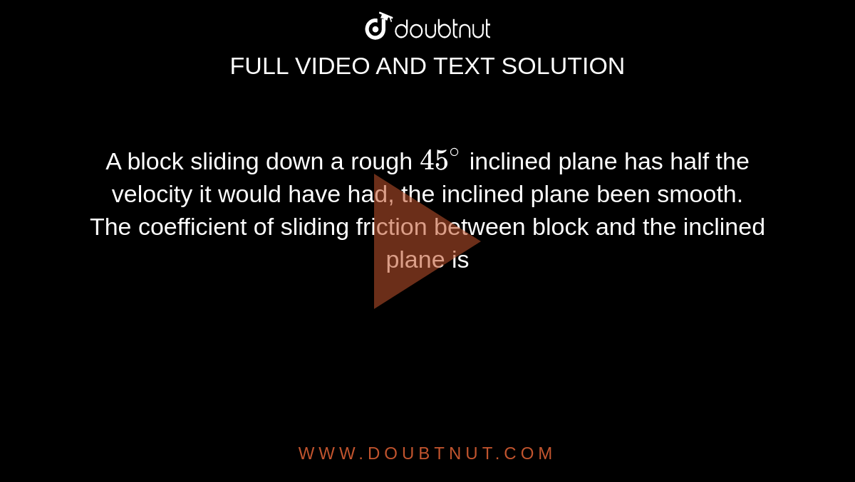 A block sliding down a rough `45^(@)` inclined plane has half the velocity it would have had, the inclined plane been smooth. The coefficient of sliding friction between block and the inclined plane is