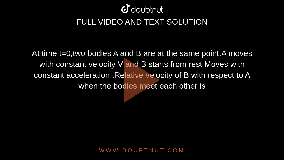 At time t=0,two bodies A and B are at the same point.A moves with constant velocity V and B starts from rest Moves with constant acceleration .Relative velocity of B with respect to A when the bodies meet each other is 